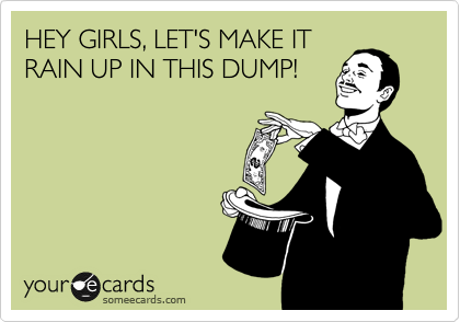 HEY GIRLS, LET'S MAKE IT
RAIN UP IN THIS DUMP!