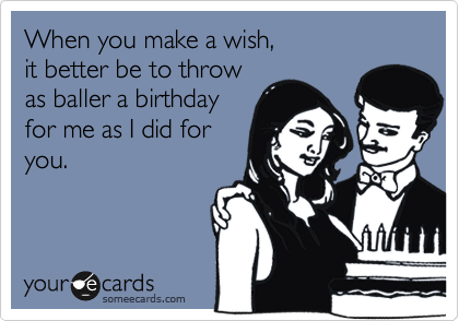 When you make a wish,
it better be to throw
as baller a birthday
for me as I did for
you.