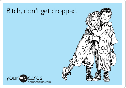 Bitch, don't get dropped.