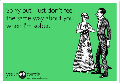 Sorry but I just don't feel
the same way about you
when I'm sober.
