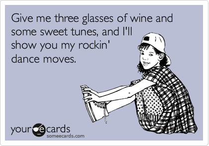 Give me three glasses of wine and some sweet tunes, and I'll
show you my rockin'
dance moves.