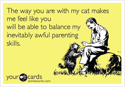 The way you are with my cat makes me feel like you
will be able to balance my
inevitably awful parenting
skills. 