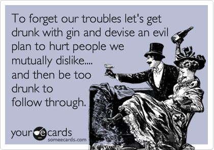 To forget our troubles let's get drunk with gin and devise an evil
plan to hurt people we
mutually dislike....
and then be too
drunk to
follow through.