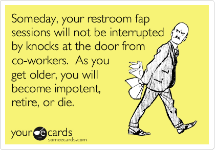 Someday, your restroom fap
sessions will not be interrupted
by knocks at the door from
co-workers.  As you
get older, you will 
become impotent, 
retire, or die.