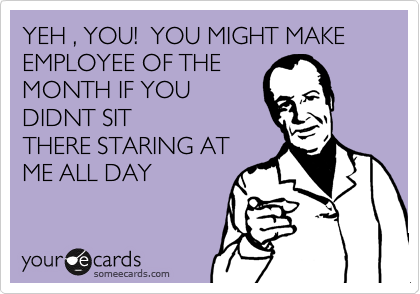 YEH , YOU!  YOU MIGHT MAKE EMPLOYEE OF THE
MONTH IF YOU
DIDNT SIT
THERE STARING AT
ME ALL DAY