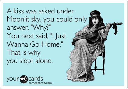 A kiss was asked under
Moonlit sky, you could only
answer, "Why?"
You next said, "I Just
Wanna Go Home."
That is why
you slept alone. 