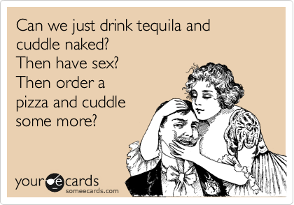 Can we just drink tequila and cuddle naked?
Then have sex?
Then order a
pizza and cuddle
some more?
