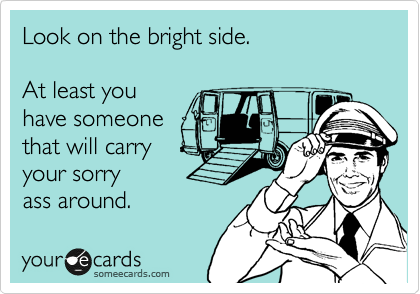 Look on the bright side.

At least you
have someone 
that will carry
your sorry 
ass around.