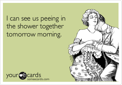 
I can see us peeing in
the shower together
tomorrow morning.