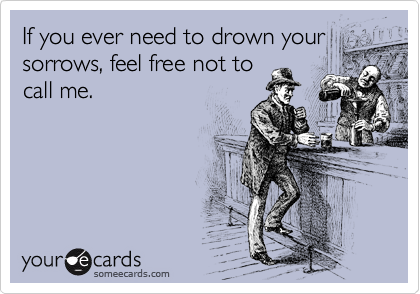 If you ever need to drown your
sorrows, feel free not to
call me.