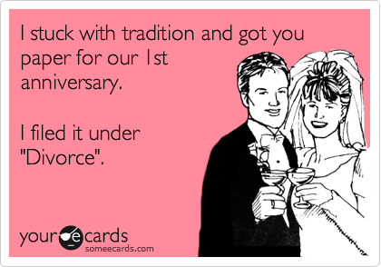 I stuck with tradition and got you paper for our 1st
anniversary.

I filed it under
"Divorce".