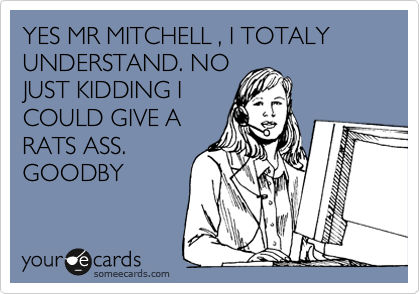 YES MR MITCHELL , I TOTALY UNDERSTAND. NO
JUST KIDDING I
COULD GIVE A
RATS ASS.
GOODBY
