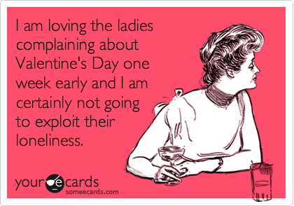 I am loving the ladies
complaining about
Valentine's Day one 
week early and I am 
certainly not going
to exploit their 
loneliness.