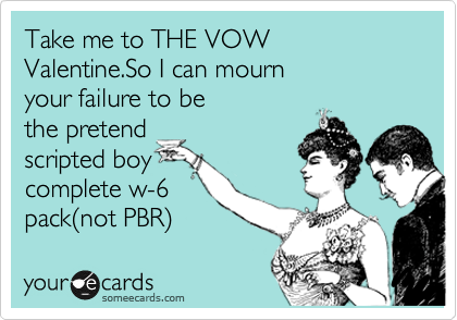 Take me to THE VOW Valentine.So I can mourn
your failure to be
the pretend
scripted boy
complete w-6
pack%28not PBR%29