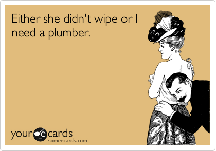 Either she didn't wipe or I
need a plumber.