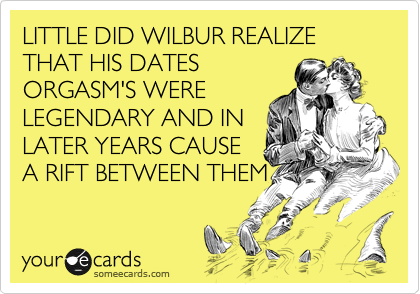 LITTLE DID WILBUR REALIZE THAT HIS DATES
ORGASM'S WERE
LEGENDARY AND IN
LATER YEARS CAUSE
A RIFT BETWEEN THEM