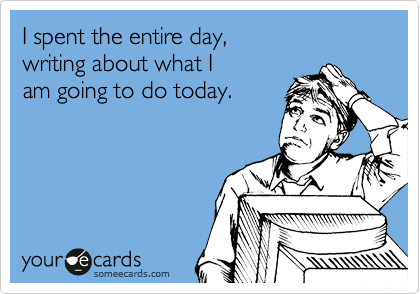 I spent the entire day,
writing about what I
am going to do today.