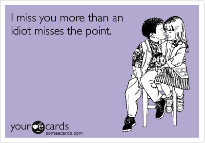 I miss you more than an
idiot misses the point.