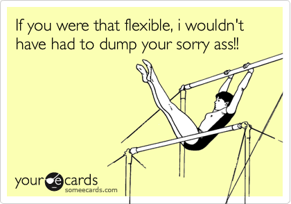 If you were that flexible, i wouldn't have had to dump your sorry ass!!
