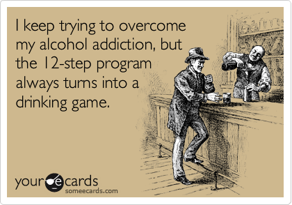 I keep trying to overcome 
my alcohol addiction, but 
the 12-step program
always turns into a
drinking game.