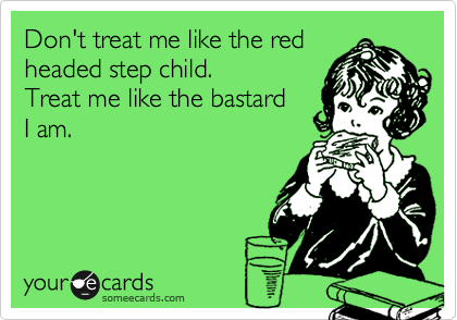 Don't treat me like the red
headed step child.  
Treat me like the bastard
I am.  