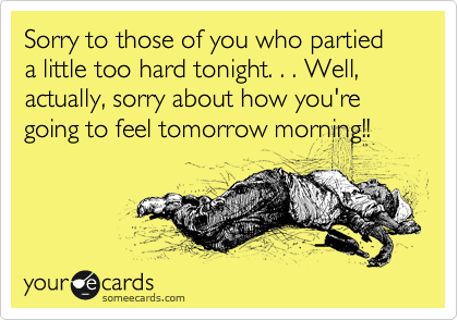 Sorry to those of you who partied a little too hard tonight. . . Well, actually, sorry about how you're going to feel tomorrow morning!!