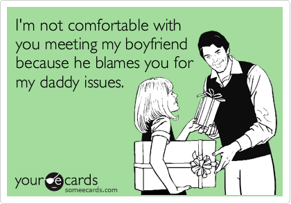 I'm not comfortable with
you meeting my boyfriend
because he blames you for
my daddy issues.