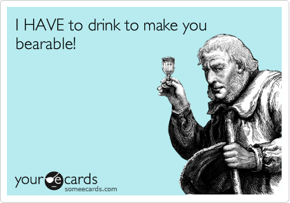 I HAVE to drink to make you
bearable!