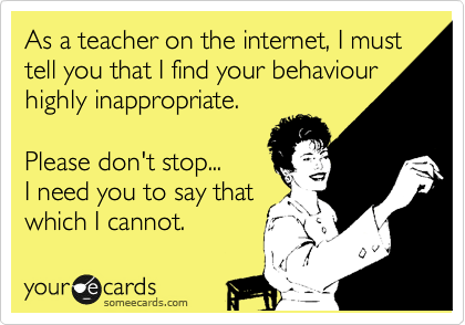 As a teacher on the internet, I must tell you that I find your behaviour highly inappropriate.

Please don't stop...
I need you to say that
which I cannot.