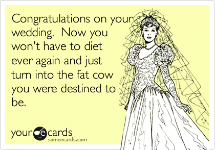Congratulations on your
wedding.  Now you
won't have to diet
ever again and just 
turn into the fat cow
you were destined to
be.