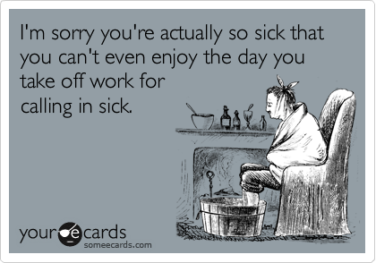 I'm sorry you're actually so sick that you can't even enjoy the day you take off work for 
calling in sick.