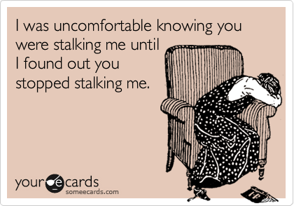 I was uncomfortable knowing you were stalking me until
I found out you
stopped stalking me.