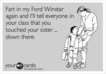 Fart in my Ford Winstar
again and I'll tell everyone in
your class that you
touched your sister ...
down there.