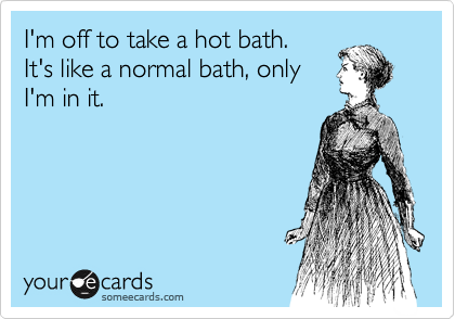 I'm off to take a hot bath. 
It's like a normal bath, only
I'm in it.
