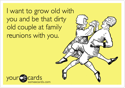 I want to grow old with
you and be that dirty
old couple at family
reunions with you.