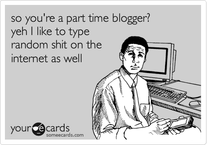 so you're a part time blogger?
yeh I like to type
random shit on the
internet as well