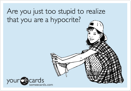 Are you just too stupid to realize that you are a hypocrite?