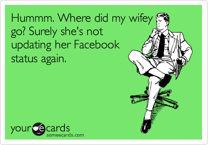 Hummm. Where did my wifey
go? Surely she's not
updating her Facebook
status again.