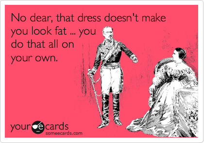 No dear, that dress doesn't make you look fat ... you 
do that all on
your own.