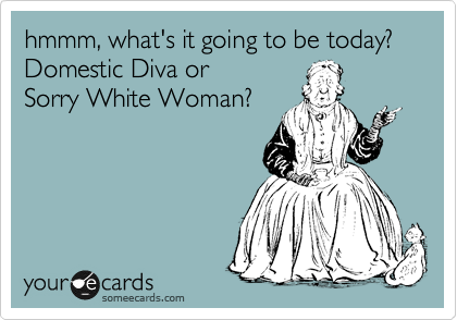 hmmm, what's it going to be today? Domestic Diva or
Sorry White Woman?