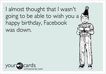 I almost thought that I wasn't
going to be able to wish you a
happy birthday, Facebook
was down.