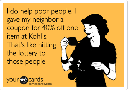 I do help poor people. I
gave my neighbor a
coupon for 40% off one
item at Kohl's.
That's like hitting
the lottery to
those people.