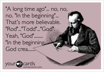 "A long time ago"... no, no,
no. "In the beginning"...
That's more believable.
"Rod"..."Todd"..."God".
Yeah, "God"......... 
"In the beginning,
God crea........ 