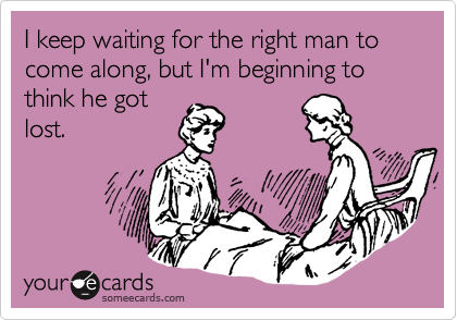 I keep waiting for the right man to come along, but I'm beginning to think he got
lost.