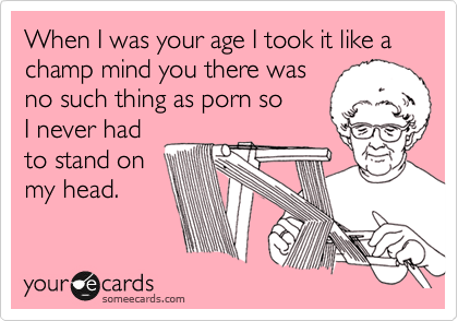 When I was your age I took it like a champ mind you there was
no such thing as porn so
I never had
to stand on
my head.