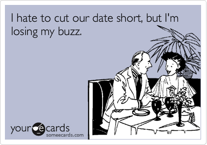 I hate to cut our date short, but I'm losing my buzz.