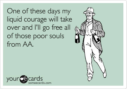 One of these days my
liquid courage will take
over and I'll go free all
of those poor souls
from AA.