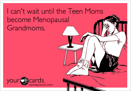 I can't wait until the Teen Moms
become Menopausal
Grandmoms.