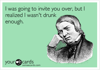 I was going to invite you over, but I realized I wasn't drunk
enough.
