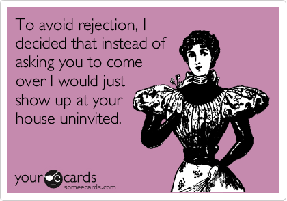 To avoid rejection, I
decided that instead of
asking you to come
over I would just
show up at your
house uninvited.